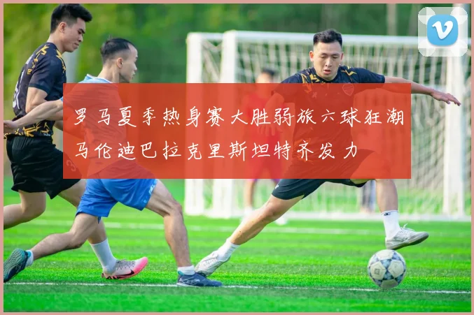 罗马夏季热身赛大胜弱旅六球狂潮马伦迪巴拉克里斯坦特齐发力